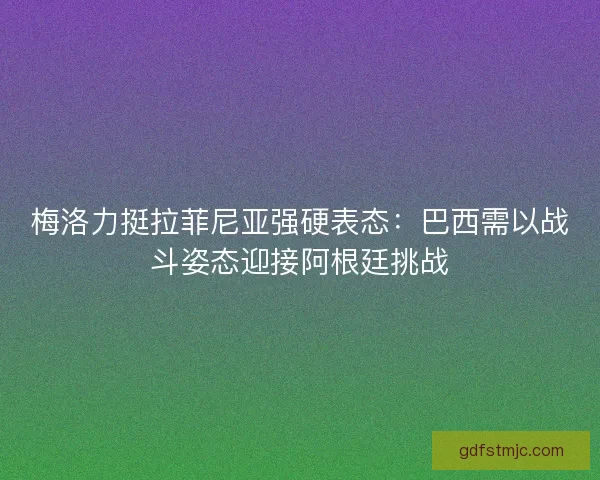 梅洛力挺拉菲尼亚强硬表态：巴西需以战斗姿态迎接阿根廷挑战