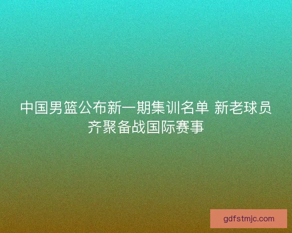 中国男篮公布新一期集训名单 新老球员齐聚备战国际赛事
